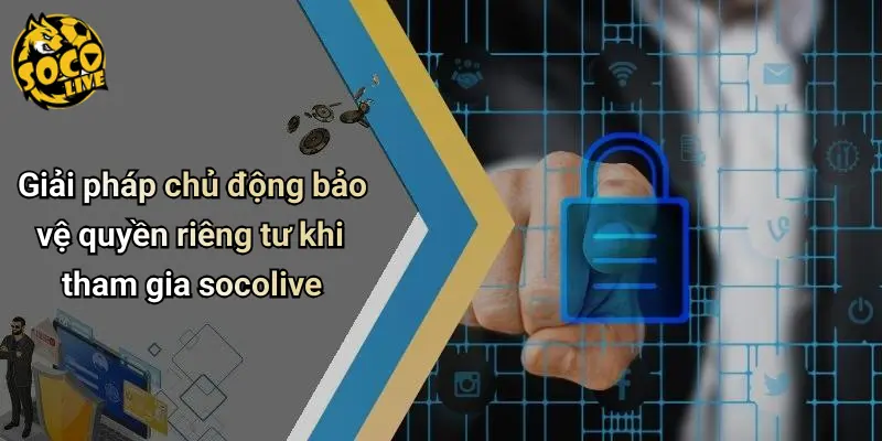 Giải pháp chủ động bảo vệ quyền riêng tư khi tham gia socolive
